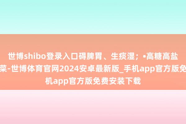 世博shibo登录入口碍脾胃、生痰湿；•高糖高盐：奶茶、腌菜-世博体育官网2024安卓最新版_手机app官方版免费安装下载