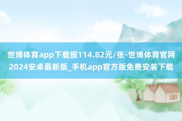 世博体育app下载报114.82元/张-世博体育官网2024安卓最新版_手机app官方版免费安装下载