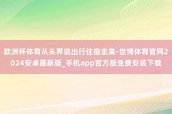 欧洲杯体育从头界说出行住宿圭臬-世博体育官网2024安卓最新版_手机app官方版免费安装下载