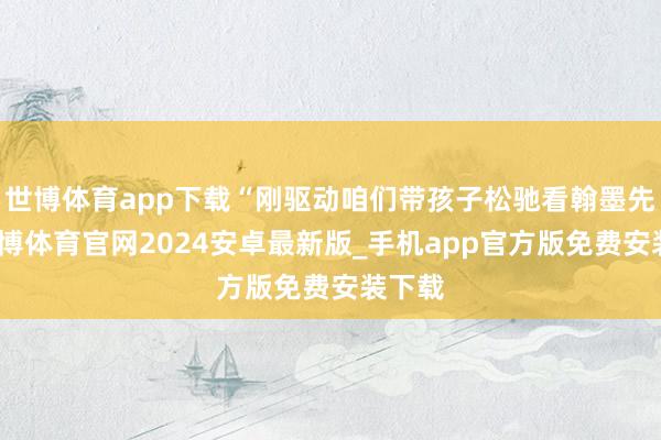 世博体育app下载“刚驱动咱们带孩子松驰看翰墨先容-世博体育官网2024安卓最新版_手机app官方版免费安装下载