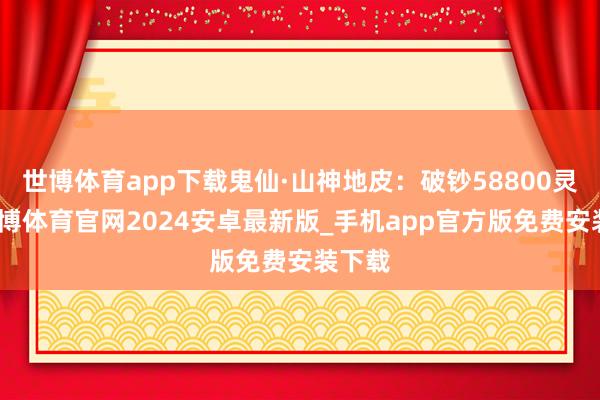 世博体育app下载鬼仙·山神地皮：破钞58800灵符-世博体育官网2024安卓最新版_手机app官方版免费安装下载