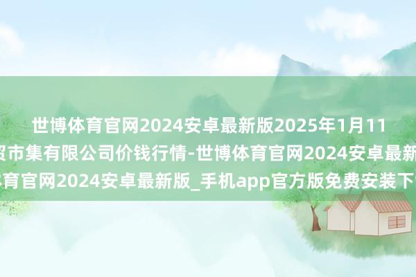 世博体育官网2024安卓最新版2025年1月11日鄂尔多斯市万家惠农贸市集有限公司价钱行情-世博体育官网2024安卓最新版_手机app官方版免费安装下载