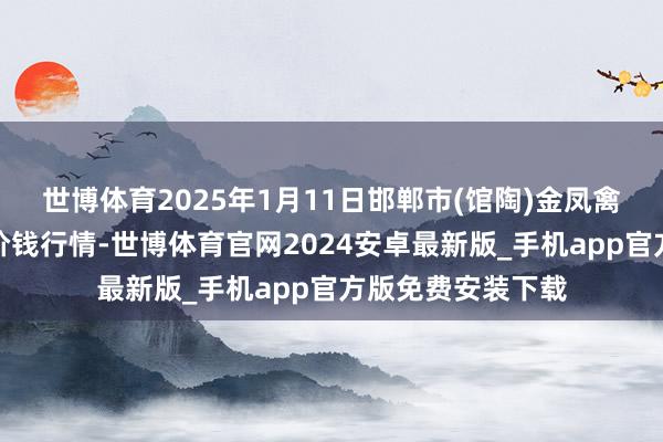 世博体育2025年1月11日邯郸市(馆陶)金凤禽蛋农贸批发市集价钱行情-世博体育官网2024安卓最新版_手机app官方版免费安装下载