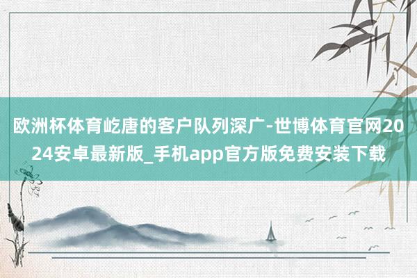 欧洲杯体育　　屹唐的客户队列深广-世博体育官网2024安卓最新版_手机app官方版免费安装下载