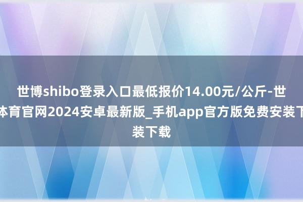世博shibo登录入口最低报价14.00元/公斤-世博体育官网2024安卓最新版_手机app官方版免费安装下载