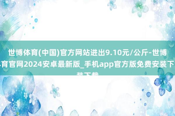 世博体育(中国)官方网站进出9.10元/公斤-世博体育官网2024安卓最新版_手机app官方版免费安装下载