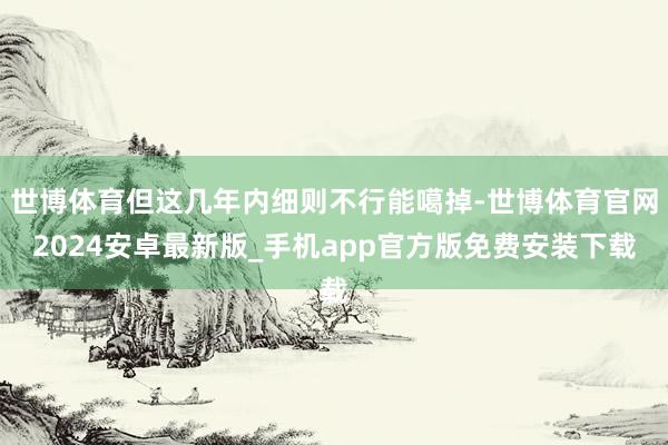 世博体育但这几年内细则不行能噶掉-世博体育官网2024安卓最新版_手机app官方版免费安装下载