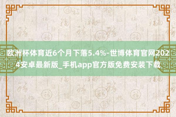 欧洲杯体育近6个月下落5.4%-世博体育官网2024安卓最新版_手机app官方版免费安装下载