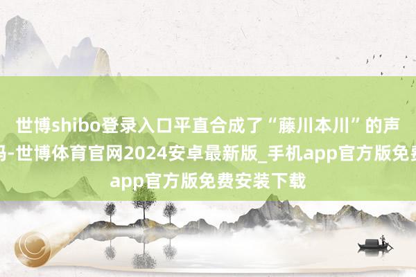 世博shibo登录入口平直合成了“藤川本川”的声息打给他妈-世博体育官网2024安卓最新版_手机app官方版免费安装下载