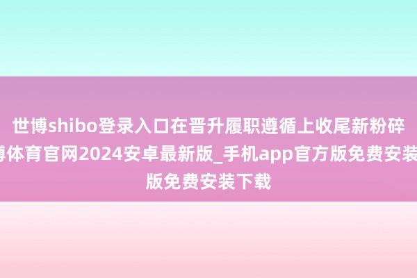 世博shibo登录入口在晋升履职遵循上收尾新粉碎-世博体育官网2024安卓最新版_手机app官方版免费安装下载