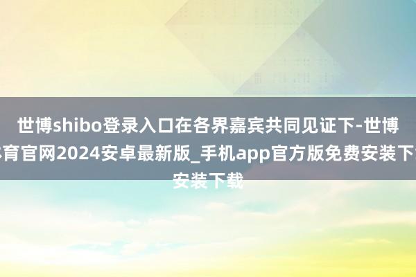 世博shibo登录入口在各界嘉宾共同见证下-世博体育官网2024安卓最新版_手机app官方版免费安装下载