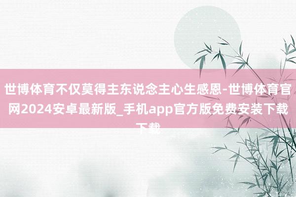 世博体育不仅莫得主东说念主心生感恩-世博体育官网2024安卓最新版_手机app官方版免费安装下载