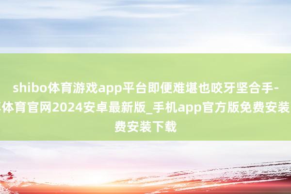 shibo体育游戏app平台即便难堪也咬牙坚合手-世博体育官网2024安卓最新版_手机app官方版免费安装下载