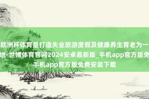 欧洲杯体育是打造失业旅游度假及健康养生育老为一体的绝佳之地-世博体育官网2024安卓最新版_手机app官方版免费安装下载