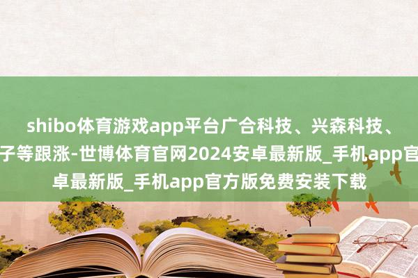 shibo体育游戏app平台广合科技、兴森科技、华正新材、生益电子等跟涨-世博体育官网2024安卓最新版_手机app官方版免费安装下载