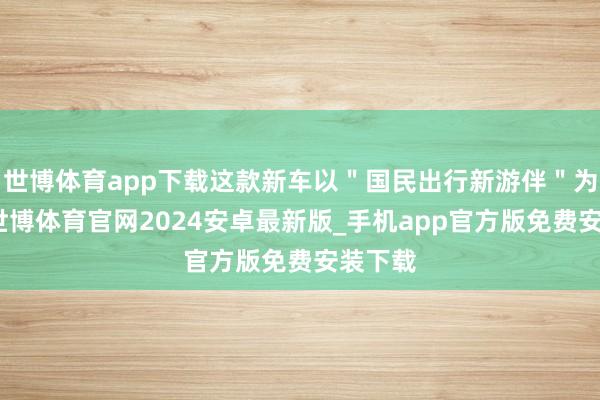 世博体育app下载这款新车以＂国民出行新游伴＂为定位-世博体育官网2024安卓最新版_手机app官方版免费安装下载