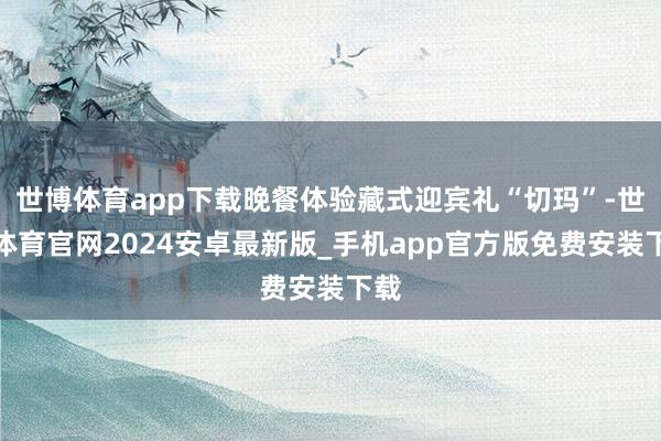 世博体育app下载晚餐体验藏式迎宾礼“切玛”-世博体育官网2024安卓最新版_手机app官方版免费安装下载