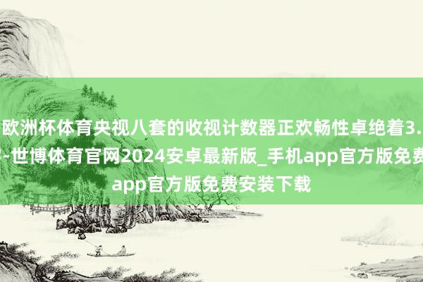 欧洲杯体育央视八套的收视计数器正欢畅性卓绝着3.7%的数字-世博体育官网2024安卓最新版_手机app官方版免费安装下载