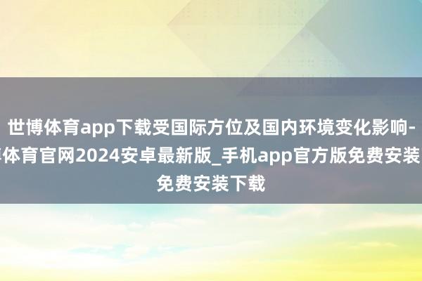 世博体育app下载受国际方位及国内环境变化影响-世博体育官网2024安卓最新版_手机app官方版免费安装下载