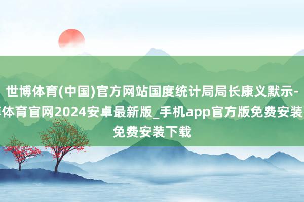 世博体育(中国)官方网站国度统计局局长康义默示-世博体育官网2024安卓最新版_手机app官方版免费安装下载