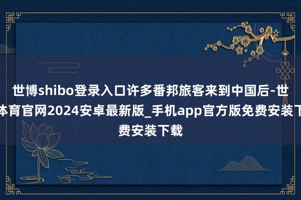 世博shibo登录入口许多番邦旅客来到中国后-世博体育官网2024安卓最新版_手机app官方版免费安装下载