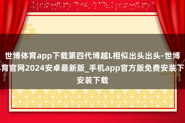 世博体育app下载第四代博越L相似出头出头-世博体育官网2024安卓最新版_手机app官方版免费安装下载