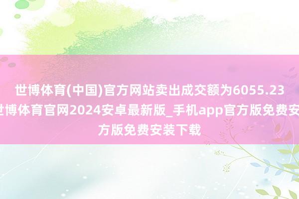 世博体育(中国)官方网站卖出成交额为6055.23万元-世博体育官网2024安卓最新版_手机app官方版免费安装下载