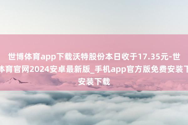世博体育app下载沃特股份本日收于17.35元-世博体育官网2024安卓最新版_手机app官方版免费安装下载