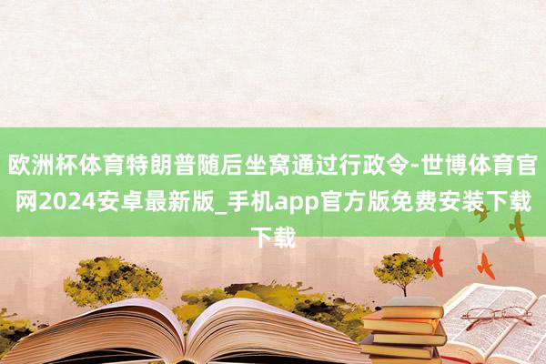 欧洲杯体育特朗普随后坐窝通过行政令-世博体育官网2024安卓最新版_手机app官方版免费安装下载