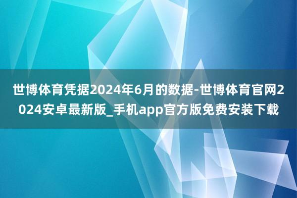 世博体育凭据2024年6月的数据-世博体育官网2024安卓最新版_手机app官方版免费安装下载