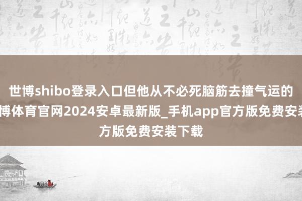 世博shibo登录入口但他从不必死脑筋去撞气运的墙-世博体育官网2024安卓最新版_手机app官方版免费安装下载