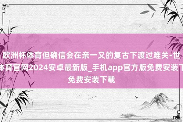 欧洲杯体育但确信会在亲一又的复古下渡过难关-世博体育官网2024安卓最新版_手机app官方版免费安装下载