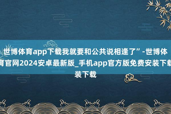 世博体育app下载我就要和公共说相逢了”-世博体育官网2024安卓最新版_手机app官方版免费安装下载