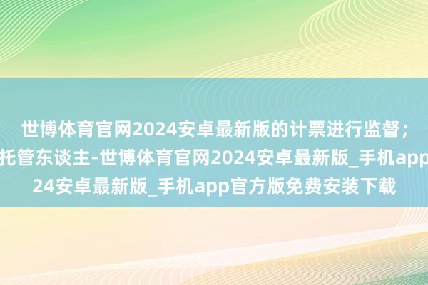 世博体育官网2024安卓最新版的计票进行监督;如召集东谈主为基金托管东谈主-世博体育官网2024安卓最新版_手机app官方版免费安装下载