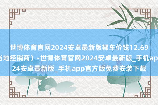 世博体育官网2024安卓最新版裸车价钱12.69万（具体价钱请询查当地经销商）-世博体育官网2024安卓最新版_手机app官方版免费安装下载