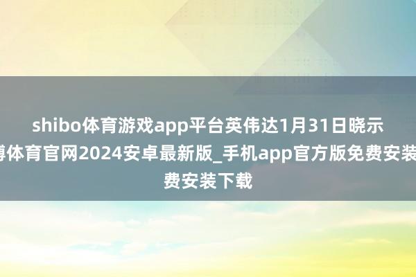 shibo体育游戏app平台　　英伟达1月31日晓示-世博体育官网2024安卓最新版_手机app官方版免费安装下载