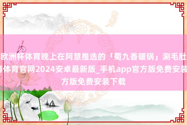 欧洲杯体育晚上在阿慧推选的「蜀九香暖锅」涮毛肚-世博体育官网2024安卓最新版_手机app官方版免费安装下载