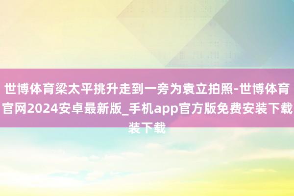 世博体育梁太平挑升走到一旁为袁立拍照-世博体育官网2024安卓最新版_手机app官方版免费安装下载