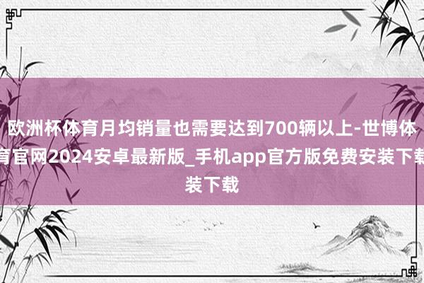 欧洲杯体育月均销量也需要达到700辆以上-世博体育官网2024安卓最新版_手机app官方版免费安装下载