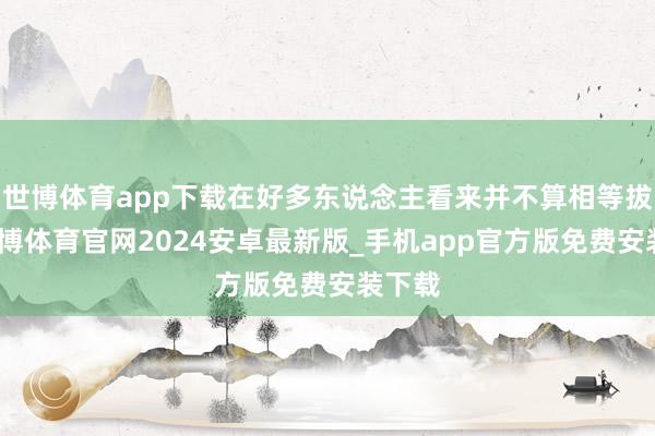 世博体育app下载在好多东说念主看来并不算相等拔尖-世博体育官网2024安卓最新版_手机app官方版免费安装下载