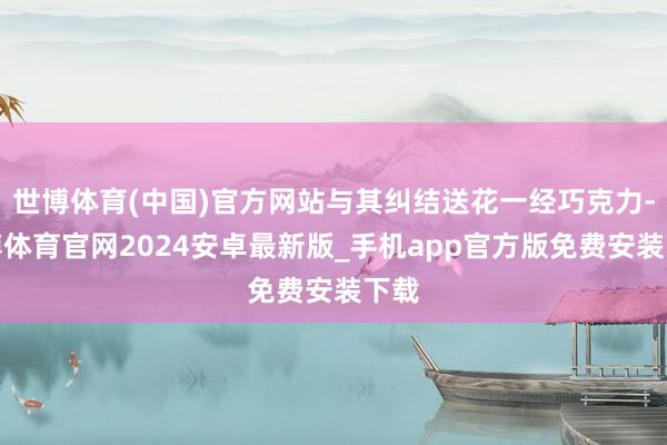 世博体育(中国)官方网站与其纠结送花一经巧克力-世博体育官网2024安卓最新版_手机app官方版免费安装下载
