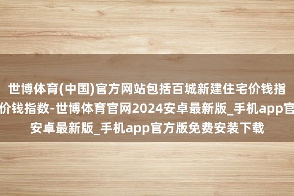 世博体育(中国)官方网站包括百城新建住宅价钱指数和百城二手住宅价钱指数-世博体育官网2024安卓最新版_手机app官方版免费安装下载