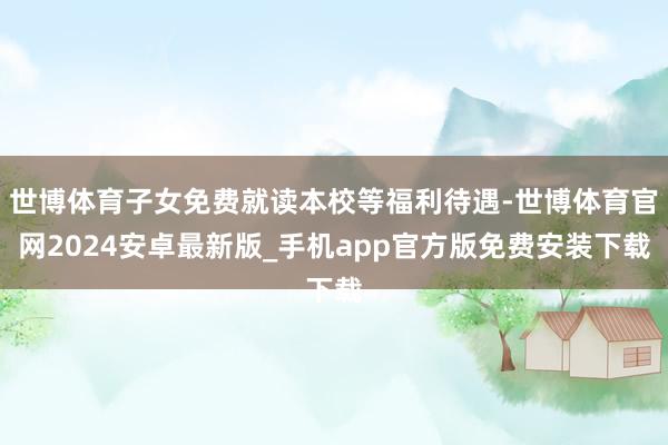 世博体育子女免费就读本校等福利待遇-世博体育官网2024安卓最新版_手机app官方版免费安装下载