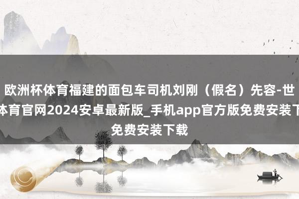 欧洲杯体育福建的面包车司机刘刚（假名）先容-世博体育官网2024安卓最新版_手机app官方版免费安装下载