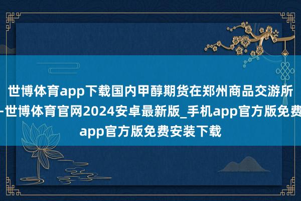 世博体育app下载国内甲醇期货在郑州商品交游所上市交游-世博体育官网2024安卓最新版_手机app官方版免费安装下载