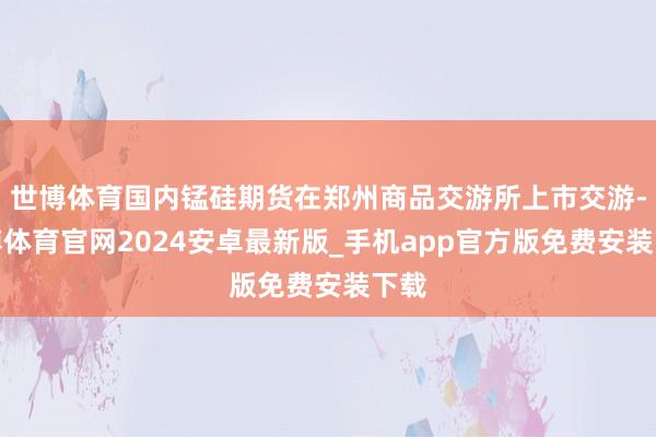 世博体育国内锰硅期货在郑州商品交游所上市交游-世博体育官网2024安卓最新版_手机app官方版免费安装下载