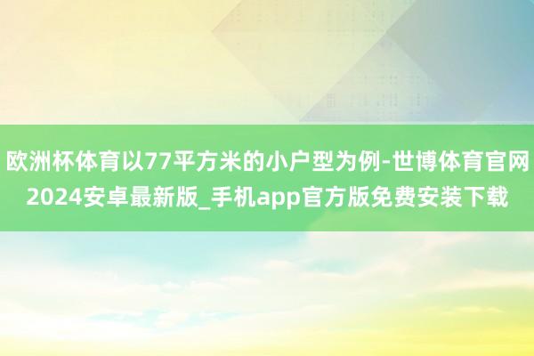欧洲杯体育以77平方米的小户型为例-世博体育官网2024安卓最新版_手机app官方版免费安装下载