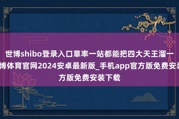 世博shibo登录入口草率一站都能把四大天王溜一圈-世博体育官网2024安卓最新版_手机app官方版免费安装下载