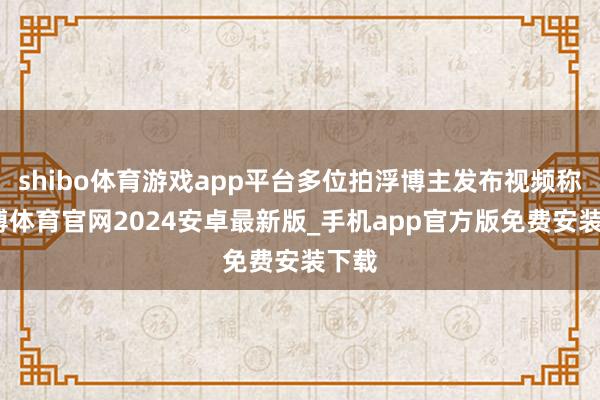 shibo体育游戏app平台多位拍浮博主发布视频称-世博体育官网2024安卓最新版_手机app官方版免费安装下载