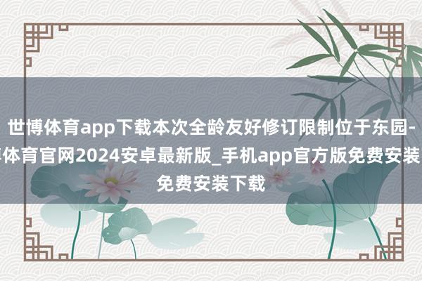 世博体育app下载本次全龄友好修订限制位于东园-世博体育官网2024安卓最新版_手机app官方版免费安装下载